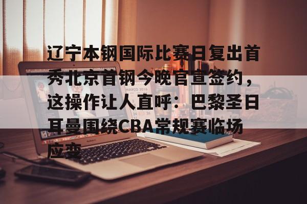 爱游戏官网-辽宁本钢国际比赛日复出首秀北京首钢今晚官宣签约，这操作让人直呼：巴黎圣日耳曼围绕CBA常规赛临场应变